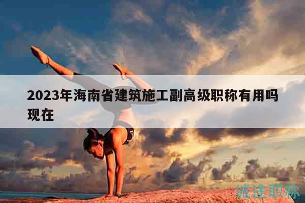 2023年海南省建筑施工副高級職稱有用嗎現(xiàn)在