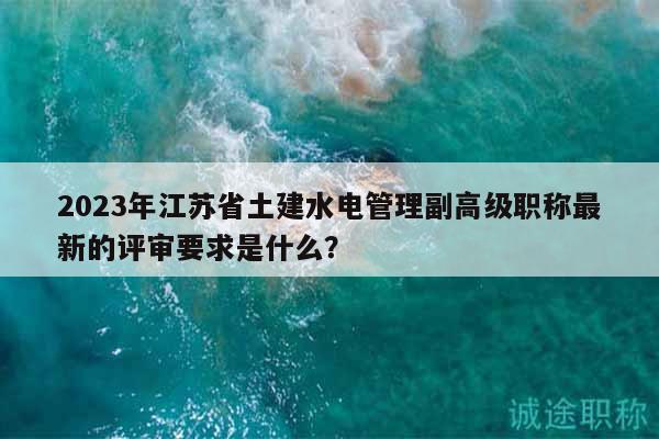 2023年江蘇省土建水電管理副高級(jí)職稱最新的評(píng)審要求是什么？