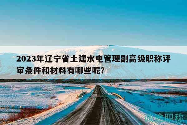 2023年遼寧省土建水電管理副高級職稱評審條件和材料有哪些呢？