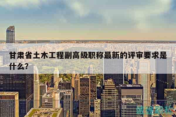 甘肅省土木工程副高級職稱最新的評審要求是什么？