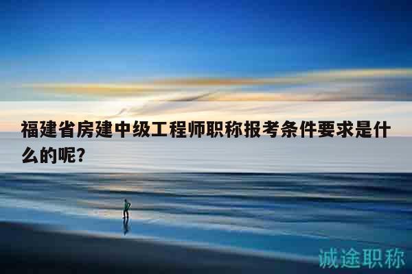 福建省房建中級(jí)工程師職稱報(bào)考條件要求是什么的呢？