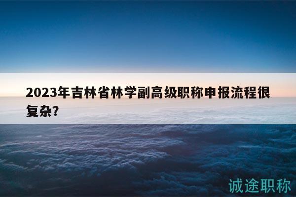 2023年吉林省林學副高級職稱申報流程很復雜？