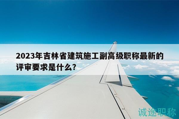 2023年吉林省建筑施工副高級職稱最新的評審要求是什么？