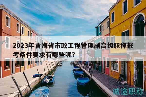 2023年青海省市政工程管理副高級職稱報考條件要求有哪些呢？