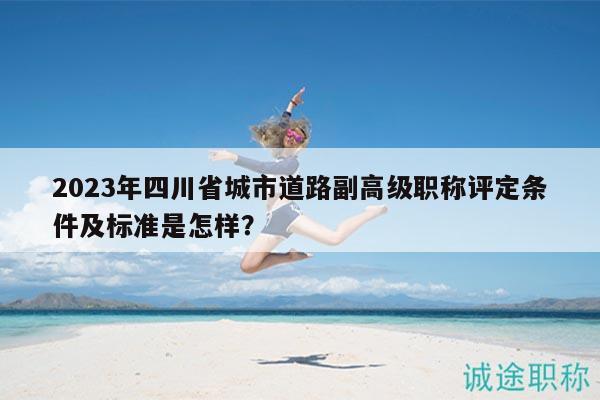 2023年四川省城市道路副高級(jí)職稱評(píng)定條件及標(biāo)準(zhǔn)是怎樣？