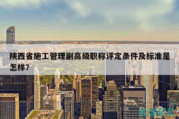 陜西省施工管理副高級職稱評定條件及標準是怎樣？