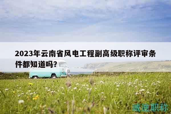 2023年云南省風(fēng)電工程副高級(jí)職稱評(píng)審條件都知道嗎？