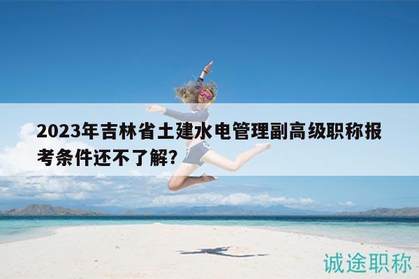 2023年吉林省土建水電管理副高級職稱報考條件還不了解？