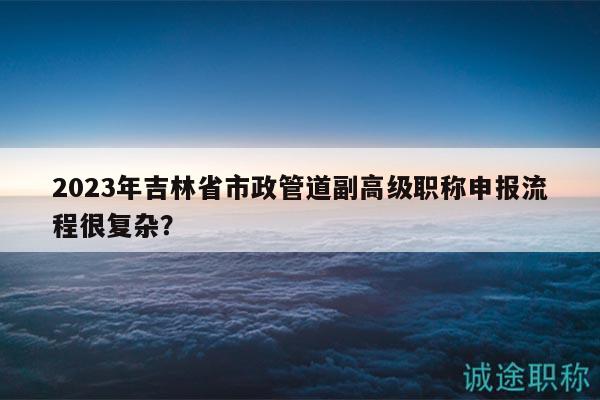 2023年吉林省市政管道副高級職稱申報流程很復雜？