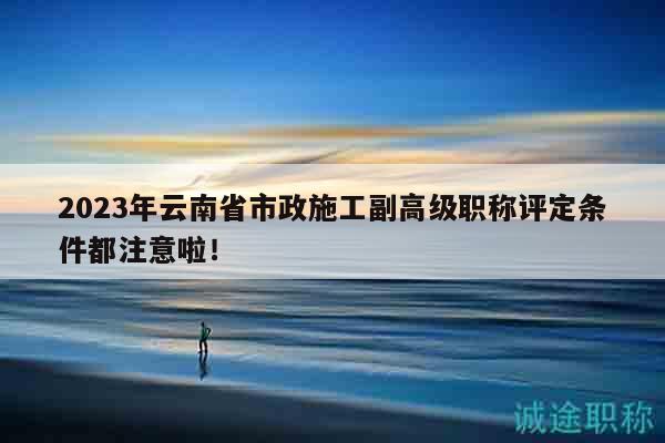 2023年云南省市政施工副高級(jí)職稱評(píng)定條件都注意啦！