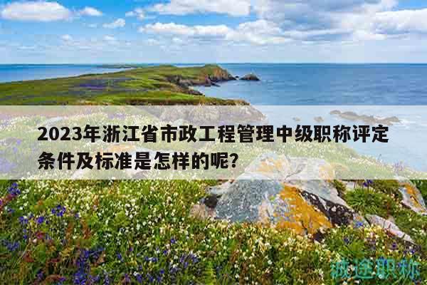 2023年浙江省市政工程管理中級職稱評定條件及標(biāo)準(zhǔn)是怎樣的呢？
