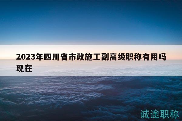 2023年四川省市政施工副高級(jí)職稱(chēng)有用嗎現(xiàn)在