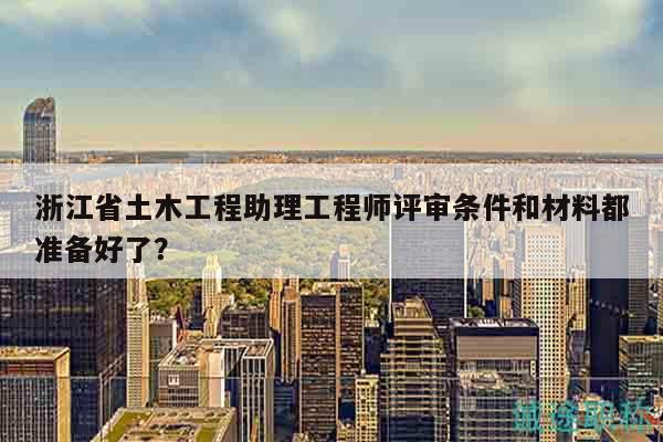 浙江省土木工程助理工程師評審條件和材料都準備好了？