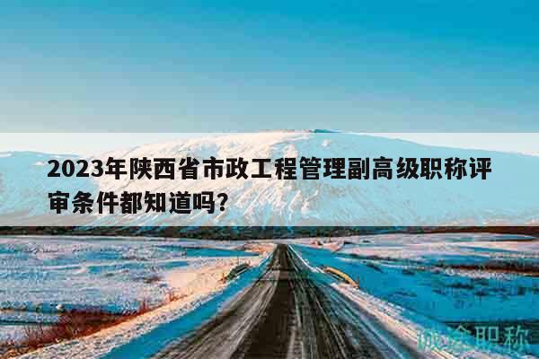 2023年陜西省市政工程管理副高級職稱評審條件都知道嗎？