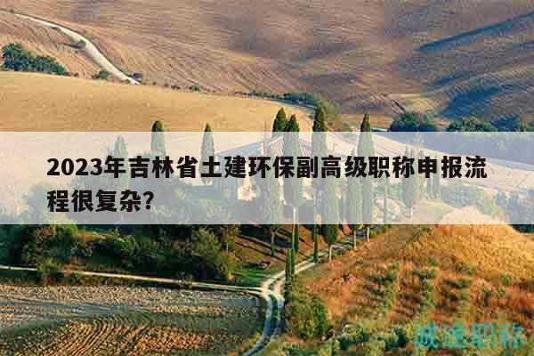 2023年吉林省土建環(huán)保副高級職稱申報流程很復(fù)雜？