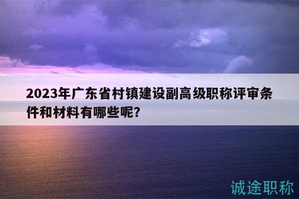 2023年廣東省村鎮(zhèn)建設(shè)副高級(jí)職稱評(píng)審條件和材料有哪些呢？