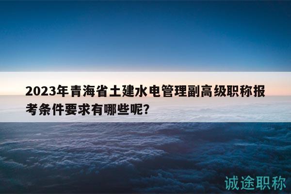 2023年青海省土建水電管理副高級職稱報考條件要求有哪些呢？
