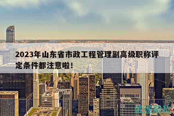 2023年山東省市政工程管理副高級職稱評定條件都注意啦！