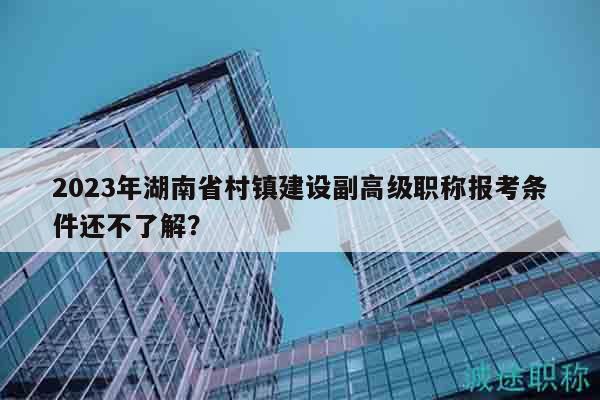 2023年湖南省村鎮(zhèn)建設(shè)副高級(jí)職稱(chēng)報(bào)考條件還不了解？