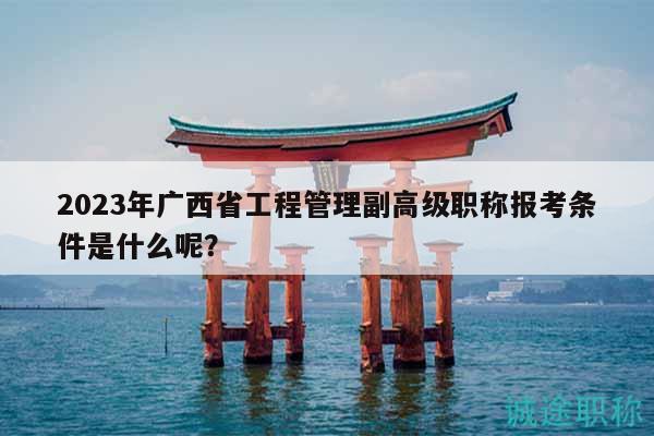 2023年廣西省工程管理副高級職稱報考條件是什么呢？