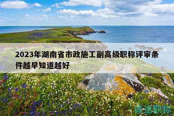 2023年湖南省市政施工副高級職稱評審條件越早知道越好