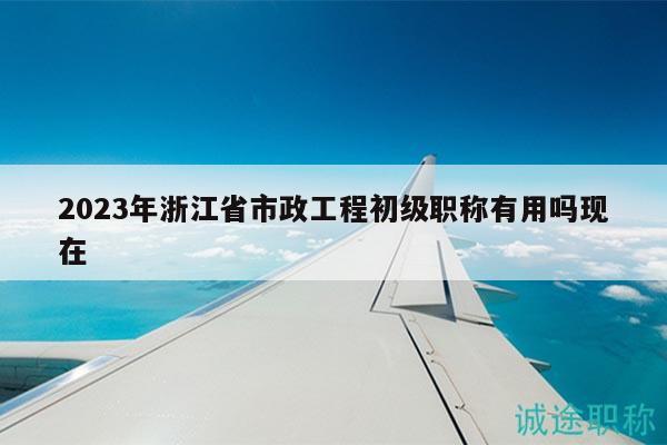2023年浙江省市政工程初級(jí)職稱(chēng)有用嗎現(xiàn)在