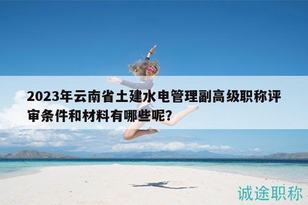 2023年云南省土建水電管理副高級(jí)職稱評(píng)審條件和材料有哪些呢？