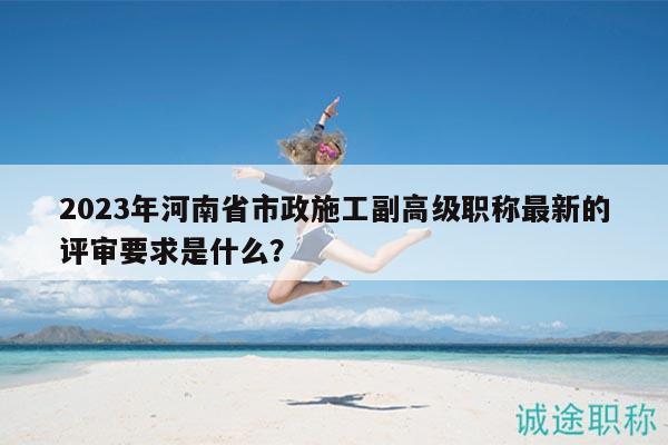 2023年河南省市政施工副高級職稱最新的評審要求是什么？
