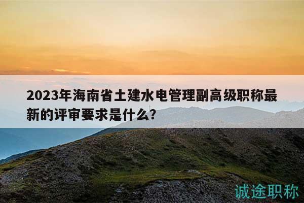 2023年海南省土建水電管理副高級職稱最新的評審要求是什么？