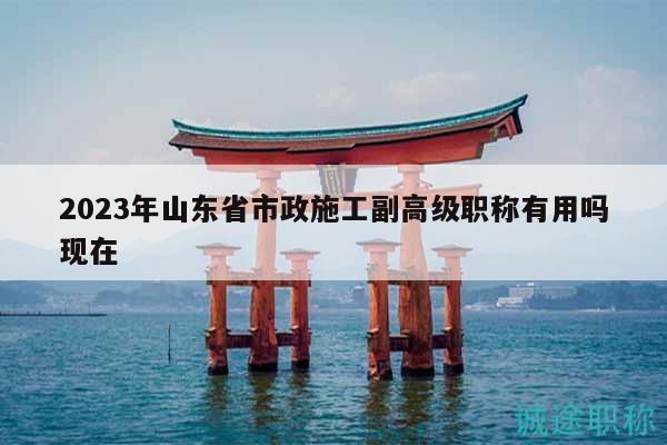 2023年山東省市政施工副高級(jí)職稱有用嗎現(xiàn)在