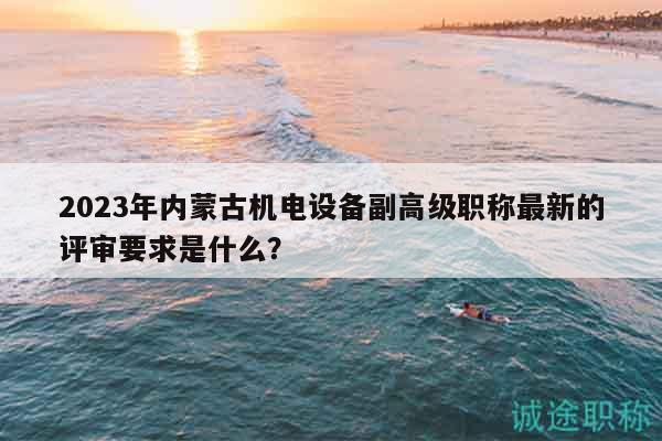 2023年內(nèi)蒙古機(jī)電設(shè)備副高級職稱最新的評審要求是什么？