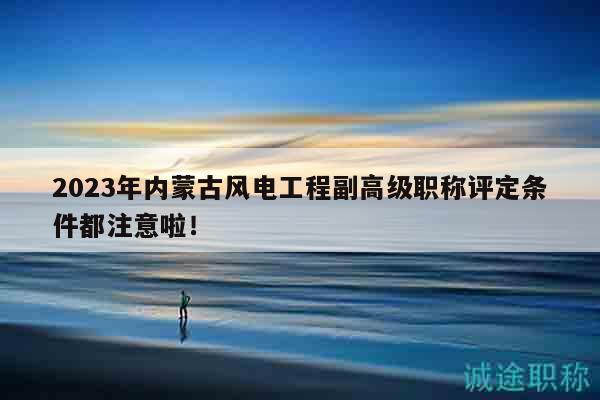 2023年內(nèi)蒙古風(fēng)電工程副高級職稱評定條件都注意啦！