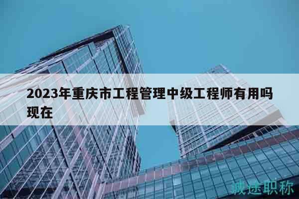 2023年重慶市工程管理中級(jí)工程師有用嗎現(xiàn)在
