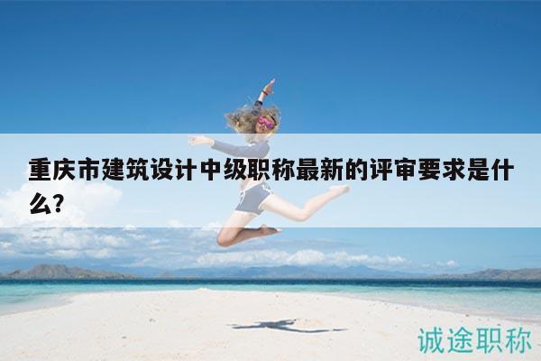 重慶市建筑設(shè)計中級職稱最新的評審要求是什么？