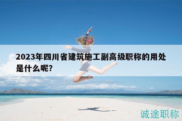 2023年四川省建筑施工副高級職稱的用處是什么呢？