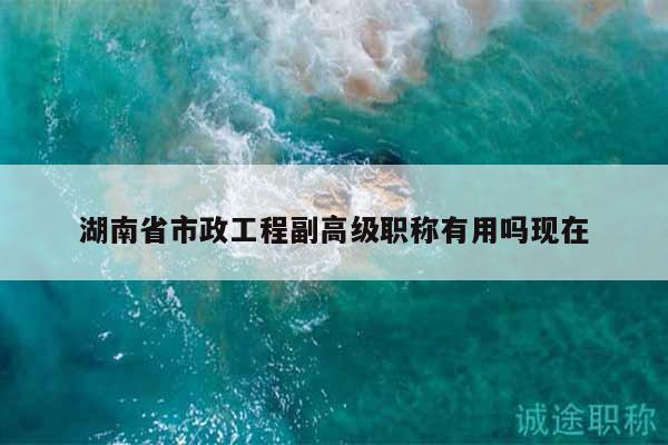 湖南省市政工程副高級職稱有用嗎現(xiàn)在