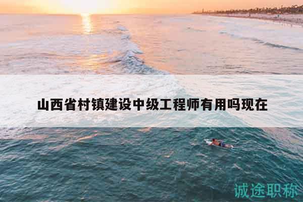 山西省村鎮(zhèn)建設中級工程師有用嗎現(xiàn)在