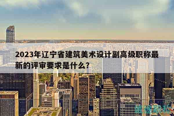 2023年遼寧省建筑美術(shù)設(shè)計副高級職稱最新的評審要求是什么？