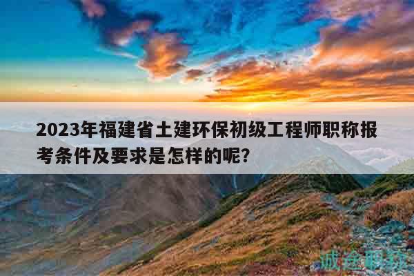 2023年福建省土建環(huán)保初級工程師職稱報考條件及要求是怎樣的呢？