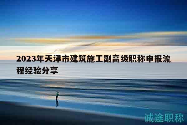 2023年天津市建筑施工副高級職稱申報(bào)流程經(jīng)驗(yàn)分享