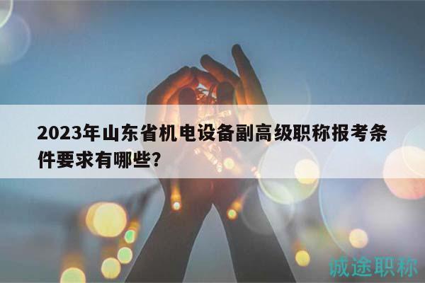 2023年山東省機電設(shè)備副高級職稱報考條件要求有哪些？