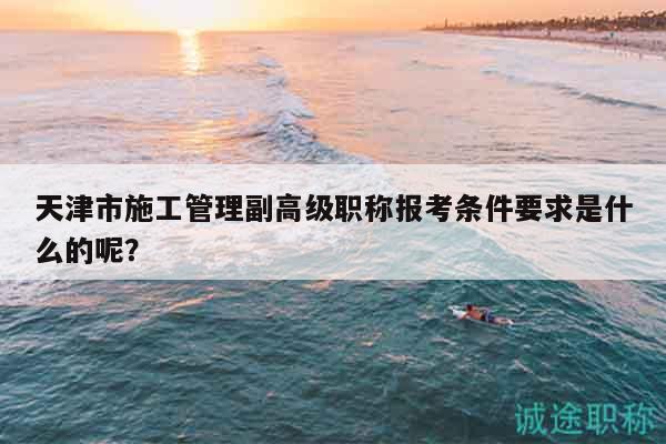 天津市施工管理副高級(jí)職稱報(bào)考條件要求是什么的呢？