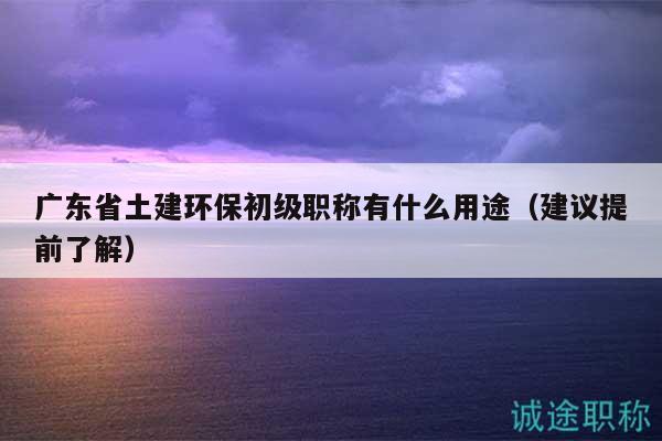 廣東省土建環(huán)保初級(jí)職稱有什么用途（建議提前了解）