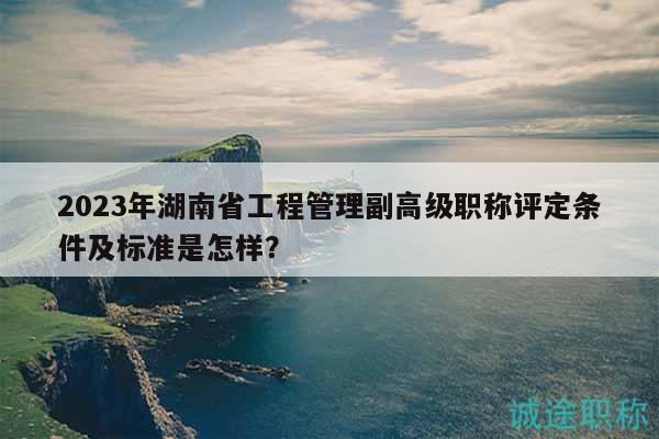 2023年湖南省工程管理副高級職稱評定條件及標(biāo)準(zhǔn)是怎樣？