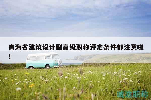 青海省建筑設(shè)計副高級職稱評定條件都注意啦！