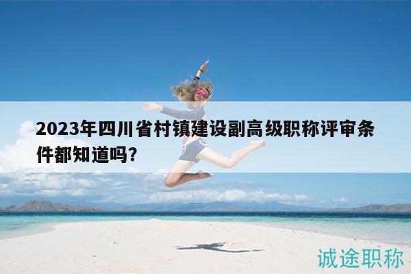 2023年四川省村鎮(zhèn)建設(shè)副高級職稱評審條件都知道嗎？
