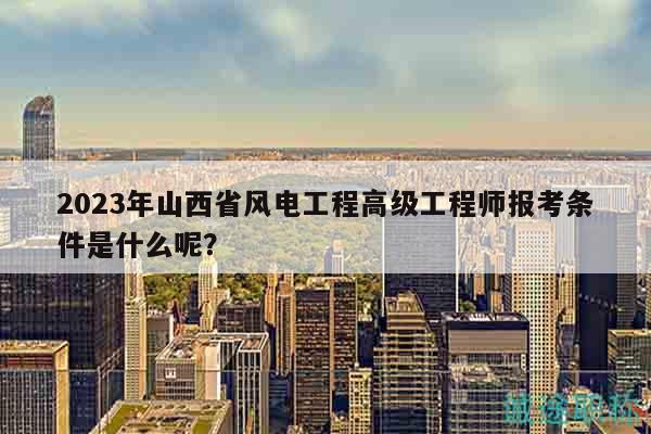 2023年山西省風(fēng)電工程高級工程師報(bào)考條件是什么呢？