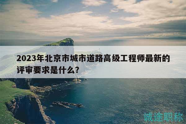 2023年北京市城市道路高級工程師最新的評審要求是什么？