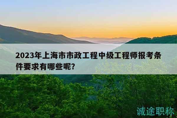 2023年上海市市政工程中級工程師報(bào)考條件要求有哪些呢？