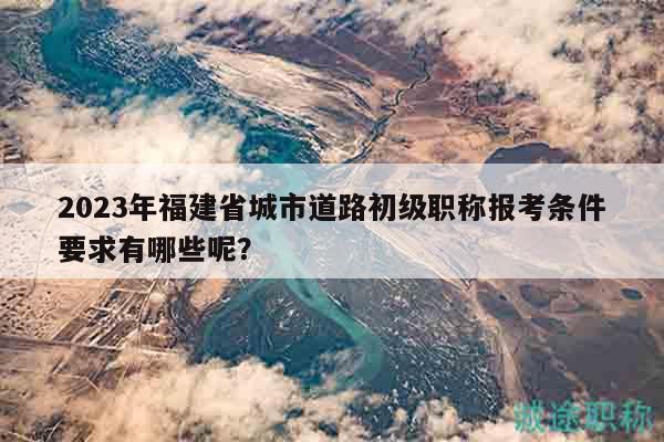 2023年福建省城市道路初級職稱報考條件要求有哪些呢？